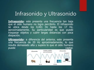 Infrasonido y Ultrasonido
Infrasonido: este presenta una frecuencia tan baja
que el oído humano no logra percibirlo. El infrasonido
se ubica desde los 0,001 Hz hasta los 17 Hz,
aproximadamente. Su particularidad es que puede
traspasar objetos y cubrir largas distancias con poca
disipación.
Ultrasonido: a diferencia del anterior, este presenta
una frecuencia de 20 Hz aproximadamente, lo que
resulta demasiado alta y supera lo que el oído humano
puede captar.
 