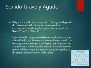 Sonido Grave y Agudo
 El que un sonido sea mas grave o más agudo depende
de la frecuencia de vibración de ese sonido.
La característica de agudo o grave de un sonido se
llama "Tono" o "Altura".
Un sonido de tono grave o bajo es producido por una
vibración de baja frecuencia; en cambio un sonido de
tono agudo o alto es producido por una vibración de
alta frecuencia. Los sonidos graves se transmiten con
mayor eficiencia que los agudos, pues, los agudos se
disipan rápidamente con la distancia.
 