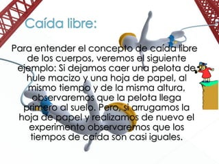 Para entender el concepto de caída libre
de los cuerpos, veremos el siguiente
ejemplo: Si dejamos caer una pelota de
hule macizo y una hoja de papel, al
mismo tiempo y de la misma altura,
observaremos que la pelota llega
primero al suelo. Pero, si arrugamos la
hoja de papel y realizamos de nuevo el
experimento observaremos que los
tiempos de caída son casi iguales.
 