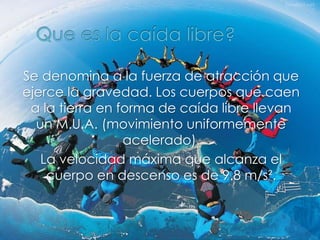 Se denomina a la fuerza de atracción que
ejerce la gravedad. Los cuerpos que caen
a la tierra en forma de caída libre llevan
un M.U.A. (movimiento uniformemente
acelerado).
La velocidad máxima que alcanza el
cuerpo en descenso es de 9.8 m/s².
 