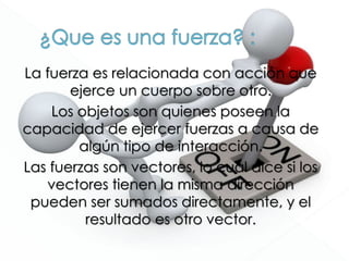 La fuerza es relacionada con acción que
ejerce un cuerpo sobre otro.
Los objetos son quienes poseen la
capacidad de ejercer fuerzas a causa de
algún tipo de interacción.
Las fuerzas son vectores, lo cual dice si los
vectores tienen la misma dirección
pueden ser sumados directamente, y el
resultado es otro vector.
 