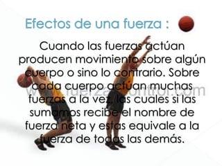 Cuando las fuerzas actúan
producen movimiento sobre algún
cuerpo o sino lo contrario. Sobre
cada cuerpo actúan muchas
fuerzas a la vez, las cuales si las
sumamos recibe el nombre de
fuerza neta y estas equivale a la
fuerza de todas las demás.
 