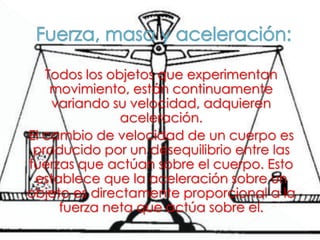 Todos los objetos que experimentan
movimiento, están continuamente
variando su velocidad, adquieren
aceleración.
El cambio de velocidad de un cuerpo es
producido por un desequilibrio entre las
fuerzas que actúan sobre el cuerpo. Esto
establece que la aceleración sobre un
objeto es directamente proporcional a la
fuerza neta que actúa sobre el.
 