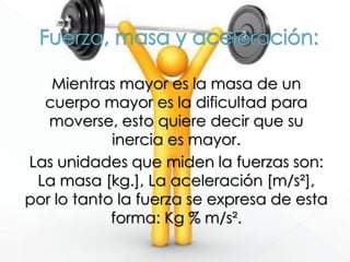 Mientras mayor es la masa de un
cuerpo mayor es la dificultad para
moverse, esto quiere decir que su
inercia es mayor.
Las unidades que miden la fuerzas son:
La masa [kg.], La aceleración [m/s²],
por lo tanto la fuerza se expresa de esta
forma: Kg % m/s².
 