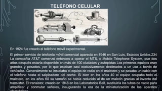 TELÉFONO CELULAR
En 1924 fue creado el teléfono móvil experimental.
El primer servicio de telefonía móvil comercial apareció en 1946 en San Luis, Estados Unidos.234
La compañía AT&T comenzó entonces a operar el MTS, o Mobile Telephone System, que dos
años después estaría disponible en más de 100 ciudades y autopistas Los primeros equipos eran
grandes y pesados, por lo que estaban casi exclusivamente destinados a un uso a bordo de
vehículos. Generalmente se instalaba el equipo de radio en el maletero y se pasaba un cable con
el teléfono hasta el salpicadero del coche. Si bien en los años 40 el equipo ocupaba todo el
maletero, en los años 60 su tamaño se había reducido al de un maletín gracias al invento del
transistor. El transistor, creado en 1948 en los Laboratorios Bell, sustituiría los tubos de vacío para
amplificar y conmutar señales, inaugurando la era de la miniaturización de los aparatos
 