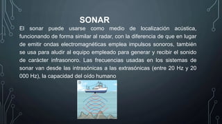 SONAR
El sonar puede usarse como medio de localización acústica,
funcionando de forma similar al radar, con la diferencia de que en lugar
de emitir ondas electromagnéticas emplea impulsos sonoros, también
se usa para aludir al equipo empleado para generar y recibir el sonido
de carácter infrasonoro. Las frecuencias usadas en los sistemas de
sonar van desde las intrasónicas a las extrasónicas (entre 20 Hz y 20
000 Hz), la capacidad del oído humano
 