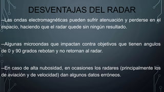 DESVENTAJAS DEL RADAR
--Las ondas electromagnéticas pueden sufrir atenuación y perderse en el
espacio, haciendo que el radar quede sin ningún resultado.
--Algunas microondas que impactan contra objetivos que tienen angulos
de 0 y 90 grados rebotan y no retornan al radar.
--En caso de alta nubosidad, en ocasiones los radares (principalmente los
de aviación y de velocidad) dan algunos datos erróneos.
 