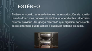 ESTÉREO
Estéreo o sonido estereofonico es la reproducción de sonido
usando dos o más canales de audios independientes. el término
estéreo proviene del griego "stereos" que significa consistente
sólido el término puede aplicar a cualquier sistema de audio.
 