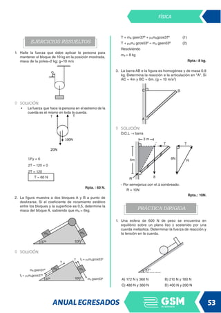 ANUALEGRESADOS 53
FÍSICA
EJERCICIOS RESUELTOS
1. Halle la fuerza que debe aplicar la persona para
mantener el bloque de 10 kg en la posición mostrada,
masa de la polea=2 kg; g=10 m/s
◊
◊ SOLUCIÓN:
• La fuerza que hace la persona en el extremo de la
cuerda es el mismo en toda la cuerda.
T T
20N
100N
ΣFy = 0
2T – 120 = 0
2T = 120
T = 60 N
Rpta. : 60 N.
2. La figura muestra a dos bloques A y B a punto de
deslizarse. Si el coeficiente de rozamiento estático
entre los bloques y la superficie es 0,5, determine la
masa del bloque A, sabiendo que mB = 6kg.
◊
◊ solución:
T = mB gsen37º + mSmBgcos37º (1)
T + mSmA gcos53º = mA gsen53º (2)
Resolviendo
mA = 8 kg
Rpta.: 8 kg.
3. La barra AB e la figura es homogénea y de masa 0,8
kg. Determina la reacción e la articulación en A. Si
AC = 4m y BC = 6m. (g = 10 m/s2
)
◊
◊ Solución:
D.C.L → barra
- Por semejanza con el ∆ sombreado:
R = 10N
 Rpta.: 10N.
PRÁCTICA DIRIGIDA
1. Una esfera de 600 N de peso se encuentra en
equilibrio sobre un plano liso y sostenido por una
cuerda inelástica. Determinar la fuerza de reacción y
la tensión en la cuerda.
A) 172 N y 360 N B) 210 N y 180 N
C) 480 N y 360 N D) 400 N y 200 N
 