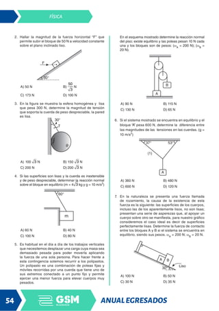 ANUALEGRESADOS
54
FÍSICA
2. Hallar la magnitud de la fuerza horizontal “F” que
permite subir el bloque de 50 N a velocidad constante
sobre el plano inclinado liso.
A) 50 N B) N
C) 173 N D) 100 N
3. En la figura se muestra la esfera homogénea y lisa
que pesa 300 N, determine la magnitud de tensión
que soporta la cuerda de peso despreciable, la pared
es lisa.
A) 100 N B) 150 N
C) 200 N D) 200 N
4. Si las superficies son lisas y la cuerda es inextensible
y de peso despreciable, determinar la reacción normal
sobre el bloque en equilibrio (m = 4 kg y g = 10 m/s2
)
A) 60 N B) 40 N
C) 100 N D) 80 N
5. Es habitual en el día a día de los trabajos verticales
que necesitemos desplazar una carga cuya masa sea
demasiado pesada para poder moverla aplicando
la fuerza de una sola persona. Para hacer frente a
esta contingencia solemos recurrir a los polipastos.
Un polipasto es una combinación de poleas fijas y
móviles recorridas por una cuerda que tiene uno de
sus extremos conectado a un punto fijo y permite
ejercer una menor fuerza para elevar cuerpos muy
pesados.
En el esquema mostrado determine la reacción normal
del piso; existe equilibrio y las poleas pesan 10 N cada
una y los bloques son de pesos: (wA
= 200 N); (wB
=
20 N).
A) 90 N B) 115 N
C) 130 N D) 65 N
6. Si el sistema mostrado se encuentra en equilibrio y el
bloque “A” pesa 600 N, determine la diferencia entre
las magnitudes de las tensiones en las cuerdas. (g =
10 m/s2
)
A) 360 N B) 480 N
C) 600 N D) 120 N
7. En la naturaleza se presenta una fuerza llamada
de rozamiento, la causa de la existencia de esta
fuerza es la siguiente: las superficies de los cuerpos,
incluso las de los aparentemente lisos, no son lisas;
presentan una serie de asperezas que, al apoyar un
cuerpo sobre otro se manifiesta, para nuestro gráfico
consideremos el caso ideal es decir de superficies
perfectamente lisas. Determine la fuerza de contacto
entre los bloques A y B si el sistema se encuentra en
equilibrio, siendo sus pesos. wA
= 200 N; wB
= 20 N.
A) 100 N B) 50 N
C) 30 N D) 35 N
 