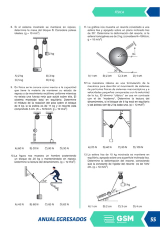 ANUALEGRESADOS 55
FÍSICA
8. Si el sistema mostrado se mantiene en reposo,
determine la masa del bloque B. Considere poleas
ideales. (g = 10 m/s2
)
A) 2 kg B) 3 kg
C) 5 kg D) 6 kg
9. En física se le conoce como inercia a la capacidad
que tiene la materia de mantener su estado de
reposo o de movimiento rectilíneo uniforme mientras
no exista una fuerza neta que actúe sobre ella. El
sistema mostrado está en equilibrio. Determine
el módulo de la reacción del piso sobre el bloque
de 8 kg, si la esfera es de 11 kg y el resorte está
comprimido 5 cm. (K = 10 N/cm; g = 10 m/s2
)
A) 60 N B) 20 N C) 80 N D) 50 N
10.La figura nos muestra un hombre sosteniendo
un bloque de 20 kg y manteniendolo en reposo.
Determine la lectura del dinamómetro. (g = 10 m/s2
)
A) 45 N B) 80 N C) 60 N D) 62 N
11. La gráfica nos muestra un resorte conectado a una
esfera lisa y apoyado sobre un plano inclinado liso
de 30°. Determine la deformación del resorte, si la
esfera homogénea es de 2 kg. (considere K=10N/cm;
g = 10 m/s2
)
A) 1 cm B) 2 cm C) 3 cm D) 4 cm
12.La mecánica clásica es una formulación de la
mecánica para describir el movimiento de sistemas
de partículas físicas de sistemas macroscópicos y a
velocidades pequeñas comparadas con la velocidad
de la luz. El término clásico se usa en contraste
con el de moderno. Determine la lectura del
dinamómetro, si el bloque de 6 kg está en equilibrio
y las poleas son de 2 kg cada una. (g = 10 m/s2
)
A) 20 N B) 40 N C) 60 N D) 100 N
13.La esfera lisa de 10 kg mostrada se mantiene en
equilibrio, apoyado sobre una superficie inclinada lisa.
Determine la deformación del resorte, conociendo
que la constante de rigidez del resorte es de 10N/
cm. (g = 10 m/s2
)
A) 1 cm B) 2 cm C) 3 cm D) 4 cm
 