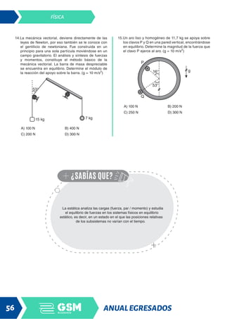 ANUALEGRESADOS
56
FÍSICA
14.La mecánica vectorial, deviene directamente de las
leyes de Newton, por eso también se le conoce con
el gentilicio de newtoniana. Fue construida en un
principio para una sola partícula moviéndose en un
campo gravitatorio. El análisis y síntesis de fuerzas
y momentos, constituye el método básico de la
mecánica vectorial. La barra de masa despreciable
se encuentra en equilibrio. Determine el módulo de
la reacción del apoyo sobre la barra. (g = 10 m/s2
)
A) 100 N B) 400 N
C) 200 N D) 300 N
15.Un aro liso y homogéneo de 11,7 kg se apoya sobre
los clavos P y Q en una pared vertical, encontrándose
en equilibrio. Determine la magnitud de la fuerza que
el clavo P ejerce al aro. (g = 10 m/s2
)
A) 100 N B) 200 N
C) 250 N D) 300 N
La estática analiza las cargas (fuerza, par / momento) y estudia
el equilibrio de fuerzas en los sistemas físicos en equilibrio
estático, es decir, en un estado en el que las posiciones relativas
de los subsistemas no varían con el tiempo.
 