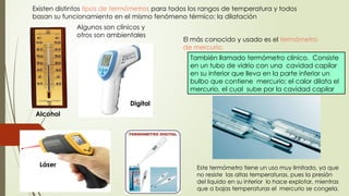 10
Alcohol
Digital
Láser
Existen distintos tipos de termómetros para todos los rangos de temperatura y todos
basan su funcionamiento en el mismo fenómeno térmico: la dilatación
El más conocido y usado es el termómetro
de mercurio.
También llamado termómetro clínico. Consiste
en un tubo de vidrio con una cavidad capilar
en su interior que lleva en la parte inferior un
bulbo que contiene mercurio; el calor dilata el
mercurio, el cual sube por la cavidad capilar
Este termómetro tiene un uso muy limitado, ya que
no resiste las altas temperaturas, pues la presión
del liquido en su interior lo hace explotar, mientras
que a bajas temperaturas el mercurio se congela.
Algunos son clínicos y
otros son ambientales
 