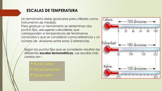ESCALAS DE TEMPERATURA
Un termómetro debe graduarse para utilizarlo como
instrumento de medida.
Para graduar un termómetro se determinan dos
puntos fijos, uno superior y otro inferior, que
corresponden a temperaturas de fenómenos
conocidos y que se consideran como referencia y un
número de divisiones entre estas 2 referencias.
Según los puntos fijos que se consideren resultan las
diferentes escalas termométricas. Las escalas más
usadas son :
 Escala Celsius
 Escala Fahrenheit
 Escala Kelvin
 