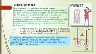 Fue establecida por el físico alemán Gabriel D.
Fahrenheit. Su referencia inferior corresponde a una mezcla,
en partes iguales, de hielo machacado y cloruro de amonio.
Se introduce en ella el termómetro y se marca con el
número cero el nivel alcanzado por el mercurio. Su
referencia superior es el mismo de la escala Celsius, es decir,
la ebullición del agua. El nivel alcanzado por el mercurio
expuesto a los vapores de agua hirviente se marca con el
número 212.
El intervalo entre 0 y 212 se divide en 212 partes iguales
y cada una es un grado Fahrenheit ( 1 ºF ). La graduación
también continúa más allá de los puntos fijos.
La temperatura normal de la fusión del hielo ó 0ºC corresponde
a 32ºF. Para determinarlo basta introducir un termómetro
graduado en escala Fahrenheit en hielo fundiéndose. Entre los
32°F y los 212°F hay 180 partes.
Escala Fahrenheit
 