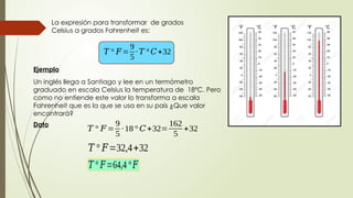 Ejemplo
Un inglés llega a Santiago y lee en un termómetro
graduado en escala Celsius la temperatura de 18ºC. Pero
como no entiende este valor lo transforma a escala
Fahrenheit que es la que se usa en su país ¿Que valor
encontrará?
La expresión para transformar de grados
Celsius a grados Fahrenheit es:
𝑇 ° 𝐹=
9
5
∙𝑇 ° 𝐶+32
Dato
𝑇 ° 𝐹=
9
5
∙18° 𝐶+32=
162
5
+32
𝑇 ° 𝐹=32,4+32
𝑇 ° 𝐹=64,4°𝐹
 