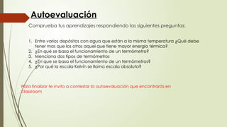 Comprueba tus aprendizajes respondiendo las siguientes preguntas:
Para finalizar te invito a contestar la autoevaluación que encontrarás en
classroom
Autoevaluación
1. Entre varios depósitos con agua que están a la misma temperatura ¿Qué debe
tener mas que los otros aquel que tiene mayor energía térmica?
2. ¿En qué se basa el funcionamiento de un termómetro?
3. Menciona dos tipos de termómetros
4. ¿En que se basa el funcionamiento de un termómetros?
5. ¿Por qué la escala Kelvín se llama escala absoluta?
 