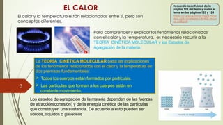 3
EL CALOR
La TEORÍA CINÉTICA MOLECULAR basa las explicaciones
de los fenómenos relacionados con el calor y la temperatura en
dos premisas fundamentales:
 Todos los cuerpos están formados por partículas.
 Las partículas que forman a los cuerpos están en
constante movimiento.
Para comprender y explicar los fenómenos relacionados
con el calor y la temperatura, es necesario recurrir a la
TEORÍA CINÉTICA MOLECULAR y los Estados de
Agregación de la materia.
Recuerda la actividad de la
página 122 del texto y revisa el
tema en las páginas 123 y 124
https://curriculumnacional.mine
duc.cl/614/articles-145405_recur
so_pdf.pdf
El calor y la temperatura están relacionadas entre sí, pero son
conceptos diferentes.
Los estados de agregación de la materia dependen de las fuerzas
de atracción(cohesión) y de la energía cinética de las partículas
que constituyen una sustancia. De acuerdo a esto pueden ser
sólidos, líquidos o gaseosos
 