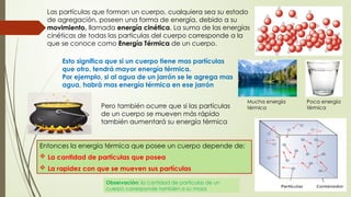 Las partículas que forman un cuerpo, cualquiera sea su estado
de agregación, poseen una forma de energía, debido a su
movimiento, llamada energía cinética. La suma de las energías
cinéticas de todas las partículas del cuerpo corresponde a la
que se conoce como Energía Térmica de un cuerpo.
Esto significa que si un cuerpo tiene mas partículas
que otro, tendrá mayor energía térmica.
Por ejemplo, si al agua de un jarrón se le agrega mas
agua, habrá mas energía térmica en ese jarrón
Pero también ocurre que si las partículas
de un cuerpo se mueven más rápido
también aumentará su energía térmica
Entonces la energía térmica que posee un cuerpo depende de:
 La cantidad de partículas que posea
 La rapidez con que se mueven sus partículas
Observación: la cantidad de partículas de un
cuerpo corresponde también a su masa
Mucha energía
térmica
Poca energía
térmica
 