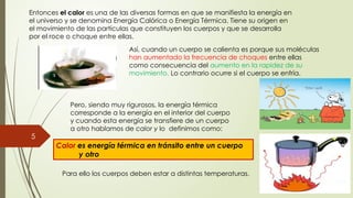 5
Entonces el calor es una de las diversas formas en que se manifiesta la energía en
el universo y se denomina Energía Calórica o Energía Térmica. Tiene su origen en
el movimiento de las partículas que constituyen los cuerpos y que se desarrolla
por el roce o choque entre ellas.
Así, cuando un cuerpo se calienta es porque sus moléculas
han aumentado la frecuencia de choques entre ellas
como consecuencia del aumento en la rapidez de su
movimiento. Lo contrario ocurre si el cuerpo se enfría.
Pero, siendo muy rigurosos, la energía térmica
corresponde a la energía en el interior del cuerpo
y cuando esta energía se transfiere de un cuerpo
a otro hablamos de calor y lo definimos como:
Calor es energía térmica en tránsito entre un cuerpo
y otro
Para ello los cuerpos deben estar a distintas temperaturas.
 