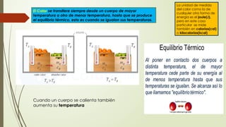 La unidad de medida
del calor como la de
cualquier otra forma de
energía es el joule(J),
pero en este caso
particular se mide
también en calorías(cal)
o kilocalorías(kcal)
El Calor se transfiere siempre desde un cuerpo de mayor
temperatura a otro de menor temperatura, hasta que se produce
el equilibrio térmico, esto es cuando se igualan sus temperaturas.
Cuando un cuerpo se calienta también
aumenta su temperatura
 
