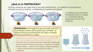 7
¿Qué es la TEMPERATURA?
TEMPERATURA es la magnitud que nos indica el nivel
de energía cinética de las partículas. También se
define como la concentración de calor o energía
térmica que tiene un cuerpo.
 depende del grado de movimiento o rapidez de
movimiento de las partículas de un cuerpo.
 El grado de movimiento de las moléculas depende
exclusivamente del estado de la sustancia, es decir,
estado sólido – menor movimiento, estado gaseoso
– mayor movimiento de las partículas de la
sustancia.
Cuando notamos que algo está a una alta temperatura, en realidad lo que estamos
notando es que sus átomos y moléculas se mueven más rápido.
A medida que aumenta la
temperatura de un cuerpo,
el movimiento de las
partículas se hace más
evidente.
 