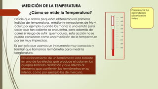 Para resumir tus
aprendizajes
observa este
video
¿Cómo se mide la Temperatura?
Desde que somos pequeños obtenemos los primeros
indicios de temperatura, mediante sensaciones de frío y
calor; por ejemplo cuando las manos a una estufa para
saber que tan caliente se encuentra, pero además de
correr el riesgo de sufrir quemaduras, esta acción no se
puede considerar como una medición de la temperatura
por ser muy imprecisas.
Es por esto que usamos un instrumento muy conocido y
familiar que llamamos termómetro para medir la
temperatura.
MEDICIÓN DE LA TEMPERATURA
El funcionamiento de un termómetro esta basado
en uno de los efectos que produce el calor en los
cuerpos llamado dilatación y que afecta al
elemento que contienen los termómetros en su
interior, como por ejemplo los de mercurio.
 