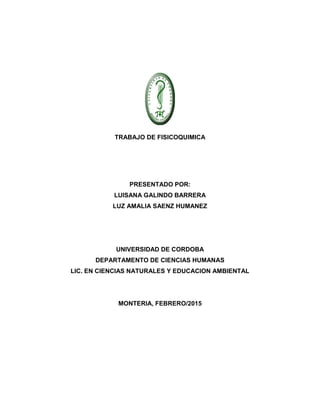 TRABAJO DE FISICOQUIMICA
PRESENTADO POR:
LUISANA GALINDO BARRERA
LUZ AMALIA SAENZ HUMANEZ
UNIVERSIDAD DE CORDOBA
DEPARTAMENTO DE CIENCIAS HUMANAS
LIC. EN CIENCIAS NATURALES Y EDUCACION AMBIENTAL
MONTERIA, FEBRERO/2015
 