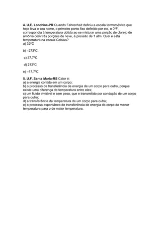 4. U.E. Londrina-PR Quando Fahrenheit definiu a escala termométrica que
hoje leva o seu nome, o primeiro ponto fixo definido por ele, o 0ºF,
correspondia à temperatura obtida ao se misturar uma porção de cloreto de
amônia com três porções de neve, à pressão de 1 atm. Qual é esta
temperatura na escala Celsius?
a) 32ºC
b) –273ºC
c) 37,7ºC
d) 212ºC
e) –17,7ºC
5. U.F. Santa Maria-RS Calor é:
a) a energia contida em um corpo;
b) o processo de transferência de energia de um corpo para outro, porque
existe uma diferença de temperatura entre eles;
c) um fluido invisível e sem peso, que e transmitido por condução de um corpo
para outro;
d) a transferência de temperatura de um corpo para outro;
e) o processo espontâneo de transferência de energia do corpo de menor
temperatura para o de maior temperatura.
 