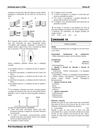 Inclusão para a Vida                                                                                           Física B


recipiente com glicerina. Qual das figuras a seguir melhor     08. A imagem é real e invertida.
representa a transmissão de um feixe de luz através da         16. A lente é divergente, e a imagem é virtual para que
lente?                                                             possa ser projetada na parede.
                                                               32. Se a lente é convergente, a imagem projetada na
                                                                   parede pode ser direita ou invertida.
                                                               64. A imagem é real, necessariamente, para que possa ser
                                                                   projetada na parede.

                                                                8. Um objeto é colocado a uma distância de 12cm de
                                                               uma lente delgada convergente, de 8cm de distância focal.
                                                               A distância, em centímetros, da imagem formada em
                                                               relação à lente é:
                                                               a) 24    b) 20 c) 12     d) 8     e) 4

                                                                UNIDADE 10
6. O esquema abaixo mostra a imagem projetada sobre
uma tela, utilizando um único instrumento óptico
"escondido" pelo retângulo sombreado. O tamanho da                                 ONDULATÓRIA
imagem obtida é igual a duas vezes o tamanho do objeto         Ondas
que se encontra a 15cm do instrumento óptico.                  É qualquer perturbação que se propaga em um meio físico
                                                               ou no vácuo.

                                                               Propriedade      fundamental        da     ondulatória:
                                                               - Ondas transmitem energia e não transmitem matéria.

                                                               Classificação:
                                                               1. Quanto                    à              natureza:
Nessas condições, podemos afirmar que o retângulo              -                                          Mecânicas;
esconde:                                                       - Eletromagnéticas;
                                                               2. Quanto à direção de vibração e direção de
a) um espelho côncavo, e a distância da tela ao espelho é      propagação:
    de 30cm.                                                   - Transversais . Vibram verticalmente e se propagam
b) uma lente convergente, e a distância da tela à lente é de   horizontalmente;
    45cm.                                                      - Longitudinais. Vibram e se propagam horizontalmente.
c) uma lente divergente, e a distância da tela à lente é de    - Mistas. Vibram verticalmente e horizontalmente ao
    30cm.                                                      mesmo       tempo,   ficando   circular.  Propagam-se
d) uma lente convergente, e a distância da tela à lente é de   horizontalmente.
    30cm.                                                      3. Quanto à frente de onda:
e) um espelho côncavo, e a distância da tela ao espelho é      - Circulares;
    de 45cm.                                                   - Retas;
                                                               - Puntiformes;
7. Um estudante, utilizando uma lente, consegue projetar       - Esféricas;
a imagem da chama de uma vela em uma parede branca,            4. Quanto à dimensão:
dispondo a vela e a lente na frente da parede conforme a       - Unidimensional;
figura.                                                        - Bidimensional;
                                                               - Tridimensional;

                                                               Reflexão e refração
                                                               Quando um pulso de uma corda atinge uma extremidade
                                                               (que pode ser fixa ou livre) nota-se que ele volta e, esse
                                                               fenômeno é denominado reflexão de um pulso.
Assinale a(s) proposição(ões) correta(s).                           Extremidade                                      fixa:
01. Tanto uma lente convergente quanto uma lente               Quando o pulso de uma corda se choca com uma
    divergente projetam a imagem de um ponto luminoso          extremidade fixa, o pulso volta tendo sofrido um inversão
    real na parede.                                            de fase, ou seja, reflexão com inversão de fase, onde o
02. A lente é convergente, necessariamente, porque             suporte da corda exerce uma força de reação em sentido
    somente uma lente convergente fornece uma imagem           contrário.
    real de um objeto luminoso real.
04. A imagem é virtual e direita.


Pré-Vestibular da UFSC                                                                                                16
 