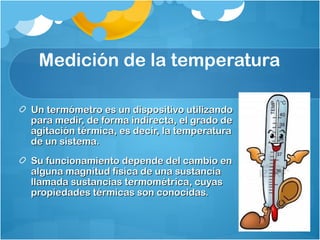Medición de la temperatura

Un termómetro es un dispositivo utilizando
para medir, de forma indirecta, el grado de
agitación térmica, es decir, la temperatura
de un sistema.
Su funcionamiento depende del cambio en
alguna magnitud física de una sustancia
llamada sustancias termométrica, cuyas
propiedades térmicas son conocidas.
 