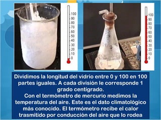 Dividimos la longitud del vidrio entre 0 y 100 en 100
 partes iguales. A cada división le corresponde 1
                 grado centígrado.
    Con el termómetro de mercurio medimos la
temperatura del aire. Este es el dato climatológico
    más conocido. El termómetro recibe el calor
  trasmitido por conducción del aire que lo rodea
 