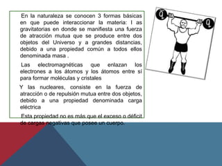 En la naturaleza se conocen 3 formas básicas
en que puede interaccionar la materia: l as
gravitatorias en donde se manifiesta una fuerza
de atracción mutua que se produce entre dos
objetos del Universo y a grandes distancias,
debido a una propiedad común a todos ellos
denominada masa .
Las electromagnéticas que enlazan los
electrones a los átomos y los átomos entre sí
para formar moléculas y cristales
Y las nucleares, consiste en la fuerza de
atracción o de repulsión mutua entre dos objetos,
debido a una propiedad denominada carga
eléctrica
Esta propiedad no es más que el exceso o déficit
de cargas negativas que posee un cuerpo.
 