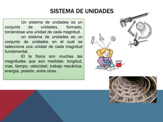 SISTEMA DE UNIDADES
         Un sistema de unidades es un
conjunto     de     unidades,    formado,
tomándose una unidad de cada magnitud.
         un sistema de unidades es un
conjunto de unidades en el cual se
selecciona una unidad de cada magnitud
fundamental.
         El la física son muchas las
magnitudes que son medidas: longitud,
mas, tiempo, velocidad, trabajo mecánica,
energía, presión, entre otras.
 