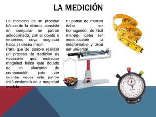 LA MEDICIÓN
La medición es un proceso        El patrón de medida
básico de la ciencia, consiste   debe             ser
en comparar un patrón            homogéneo, de fácil
seleccionado, con el objeto o    manejo, debe ser
fenómeno cuya magnitud           indestructible     o
física se desea medir.           indeformable y debe
Para que se posible realizar     ser universal.
un proceso de medición es
necesario     que    cualquier
magnitud física este dotado
de      un    elemento      de
comparación,      para     ver
cuantas veces este patrón
está contenido en la magnitud
medida.
 