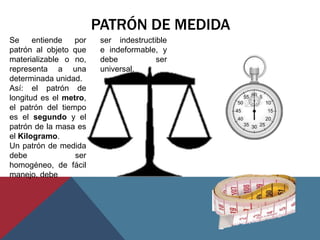 PATRÓN DE MEDIDA
Se     entiende   por    ser indestructible
patrón al objeto que     e indeformable, y
materializable o no,     debe           ser
representa a una         universal.
determinada unidad.
Así: el patrón de
longitud es el metro,
el patrón del tiempo
es el segundo y el
patrón de la masa es
el Kilogramo.
Un patrón de medida
debe              ser
homogéneo, de fácil
manejo, debe
 