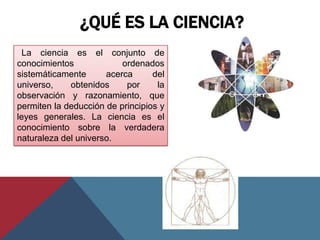 ¿QUÉ ES LA CIENCIA?
  La ciencia es el conjunto de
conocimientos             ordenados
sistemáticamente      acerca      del
universo,    obtenidos     por     la
observación y razonamiento, que
permiten la deducción de principios y
leyes generales. La ciencia es el
conocimiento sobre la verdadera
naturaleza del universo.
 