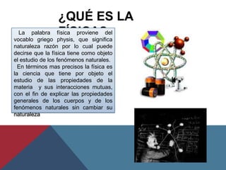 ¿QUÉ ES LA
  La palabra
vocablo griego
                  FÍSICA?
                 física proviene del
                 physis, que significa
naturaleza razón por lo cual puede
decirse que la física tiene como objeto
el estudio de los fenómenos naturales.
  En términos mas precisos la física es
la ciencia que tiene por objeto el
estudio de las propiedades de la
materia y sus interacciones mutuas,
con el fin de explicar las propiedades
generales de los cuerpos y de los
fenómenos naturales sin cambiar su
naturaleza
 