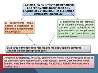 LA FÍSICA, EN SU INTENTO DE DESCRIBIR
                    LOS FENÓMENOS NATURALES CON
                 EXACTITUD Y VERACIDAD, HA LLEGADO A
                         LÍMITES IMPENSABLES:


 El conocimiento actual                             El nacimiento de las estrellas
 abarca la descripción de                         en el universo e incluso conocer
 partículas fundamentales                         con una gran probabilidad lo
 microscópicas                                    que aconteció en los primeros
                                                  instantes del nacimiento de
                                                  nuestro universo



  Esta tarea comenzó hace más de dos mil años con los primeros
  trabajos de filósofos griegos como

Demócrito, Eratóstenes, Aristarco, Epicuro o Aristóteles, y fue continuada después
por científicos como Galileo Galilei, Isaac Newton, James Clerk Maxwell, Albert
Einstein, Niels Bohr, Werner Heisenberg, Paul Dirac y Richard Feynman, entre
muchos otros
 