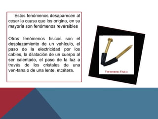 Estos fenómenos desaparecen al
cesar la causa que los origina, en su
mayoría son fenómenos reversibles

Otros fenómenos físicos son el
desplazamiento de un vehículo, el
paso de la electricidad por los
cables, la dilatación de un cuerpo al
ser calentado, el paso de la luz a
través de los cristales de una
ven-tana o de una lente, etcétera.
 