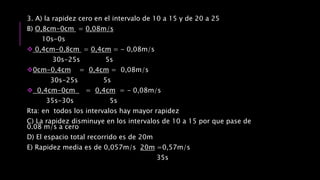 3. A) la rapidez cero en el intervalo de 10 a 15 y de 20 a 25
B) O,8cm-0cm = 0,08m/s
10s-0s
 0,4cm-0,8cm = 0,4cm = - 0,08m/s
30s-25s 5s
0cm-0,4cm = 0,4cm = 0,08m/s
30s-25s 5s
 0,4cm-0cm = 0,4cm = - 0,08m/s
35s-30s 5s
Rta: en todos los intervalos hay mayor rapidez
C) La rapidez disminuye en los intervalos de 10 a 15 por que pase de
0.08 m/s a cero
D) El espacio total recorrido es de 20m
E) Rapidez media es de 0,057m/s 20m =0,57m/s
35s
 