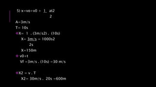 5) x=vo+v0 + 1 at2
2
A=3m/s
T= 10s
X= 1 . (3m/s2) . (10s)
X= 3m/s = 1000s2
2s
X=150m
 v0+t
Vf =3m/s . (10s) =30 m/s
X2 = v . T
X2= 30m/s . 20s =600m
 