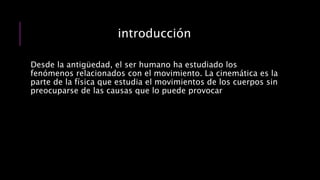 introducción
Desde la antigüedad, el ser humano ha estudiado los
fenómenos relacionados con el movimiento. La cinemática es la
parte de la física que estudia el movimientos de los cuerpos sin
preocuparse de las causas que lo puede provocar
 