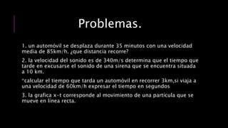 Problemas.
1. un automóvil se desplaza durante 35 minutos con una velocidad
media de 85km/h. ¿que distancia recorre?
2. la velocidad del sonido es de 340m/s determina que el tiempo que
tarde en excusarse el sonido de una sirena que se encuentra situada
a 10 km.
*calcular el tiempo que tarda un automóvil en recorrer 3km,si viaja a
una velocidad de 60km/h expresar el tiempo en segundos
3. la grafica x-t corresponde al movimiento de una partícula que se
mueve en línea recta.
 