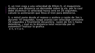 4. un tren viaja a una velocidad de 85km/h. el maquinista
divida a una distancia un derrumbe sobre la vía, por lo cual
debe disminuir la velocidad hasta cero en 20 segundos.
calcule la aceleración que lleva el tren para detenerse.
5. u móvil parte desde el reposo y acelera a razón de 3m/s
durante 10 segundos, luego avanza con velocidad constante
20 segundos y finalmente desacelera razón de 5m/s hasta
detenerse. ¿ cual es la distancia total recorrida por el
automóvil? realizar la grafica
x-t, v-t a-t.
 