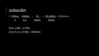 solución
1.) 85km . 1000m . 1h = 85.000m = 23,6 m/s
h km 3600s 3600s
35m x 60s =2100s
23,6 m/s x 2100s= 49560m
 