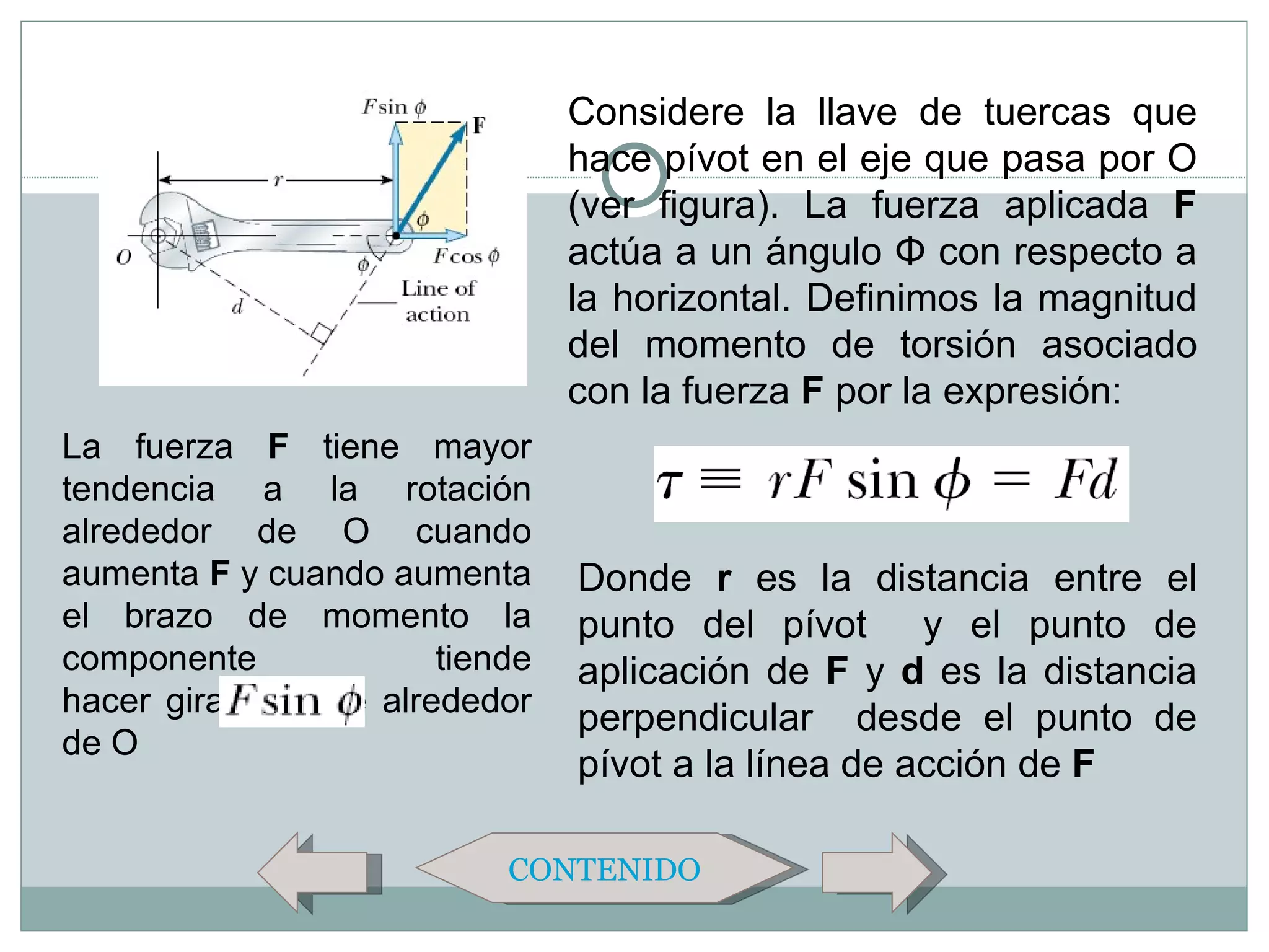 Considere la llave de tuercas que
                                  hace pívot en el eje que pasa por O
                                  (ver figura). La fuerza aplicada F
                                  actúa a un ángulo Φ con respecto a
                                  la horizontal. Definimos la magnitud
                                  del momento de torsión asociado
                                  con la fuerza F por la expresión:
La fuerza F tiene mayor
tendencia a la rotación
alrededor de O cuando
aumenta F y cuando aumenta        Donde r es la distancia entre el
el brazo de momento la            punto del pívot y el punto de
componente               tiende   aplicación de F y d es la distancia
hacer girar la llave alrededor
                                  perpendicular desde el punto de
de O
                                  pívot a la línea de acción de F

                             CONTENIDO
 