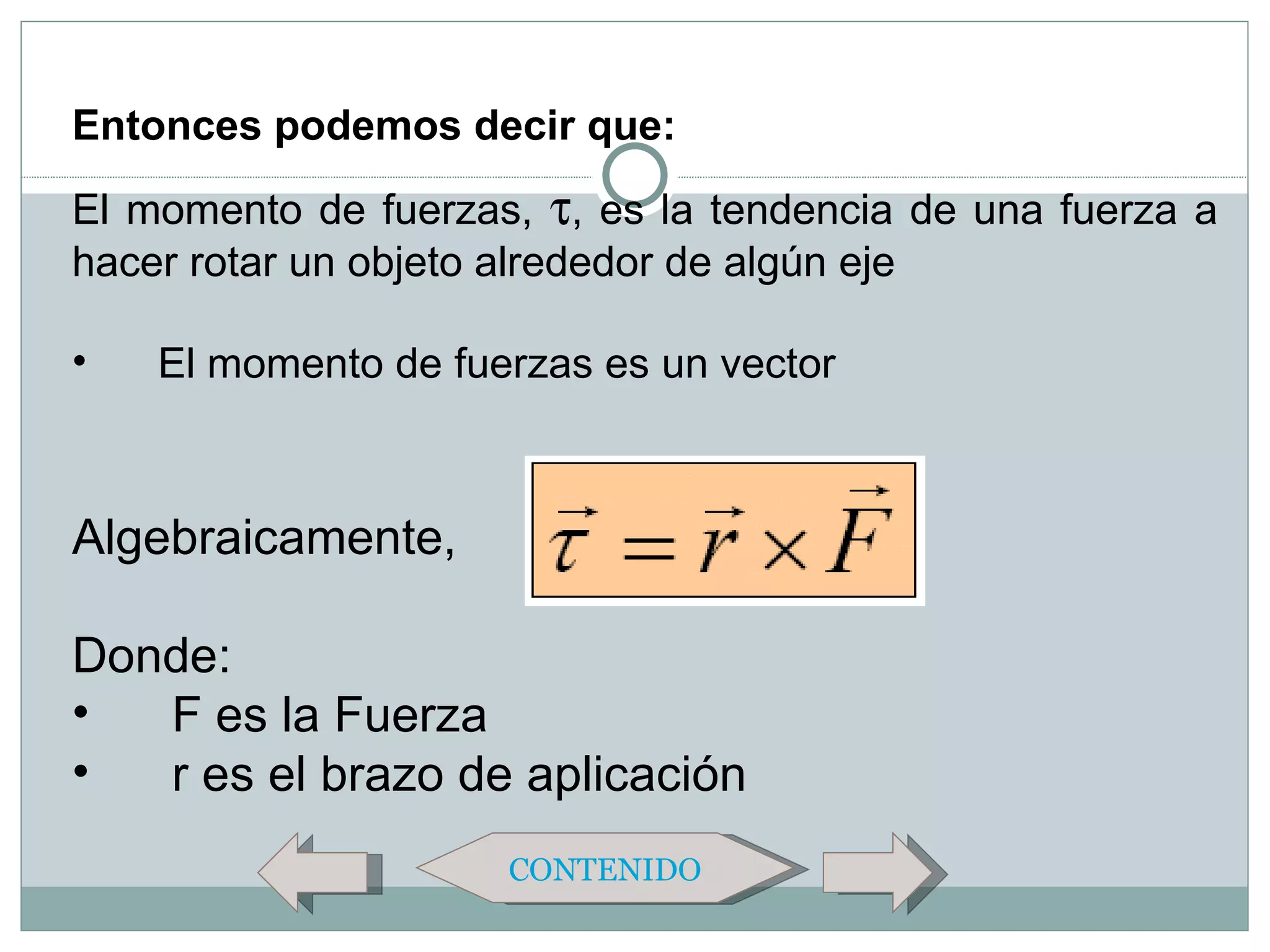 Entonces podemos decir que:
El momento de fuerzas, τ, es la tendencia de una fuerza a
hacer rotar un objeto alrededor de algún eje

•   El momento de fuerzas es un vector



Algebraicamente,

Donde:
•  F es la Fuerza
•  r es el brazo de aplicación
                     CONTENIDO
 