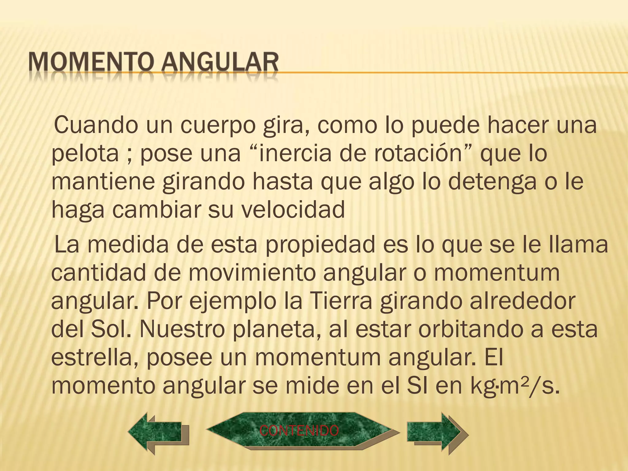 Cuando un cuerpo gira, como lo puede hacer una
pelota ; pose una “inercia de rotación” que lo
mantiene girando hasta que algo lo detenga o le
haga cambiar su velocidad
La medida de esta propiedad es lo que se le llama
cantidad de movimiento angular o momentum
angular. Por ejemplo la Tierra girando alrededor
del Sol. Nuestro planeta, al estar orbitando a esta
estrella, posee un momentum angular. El
momento angular se mide en el SI en kg·m²/s.
                   CONTENIDO
 