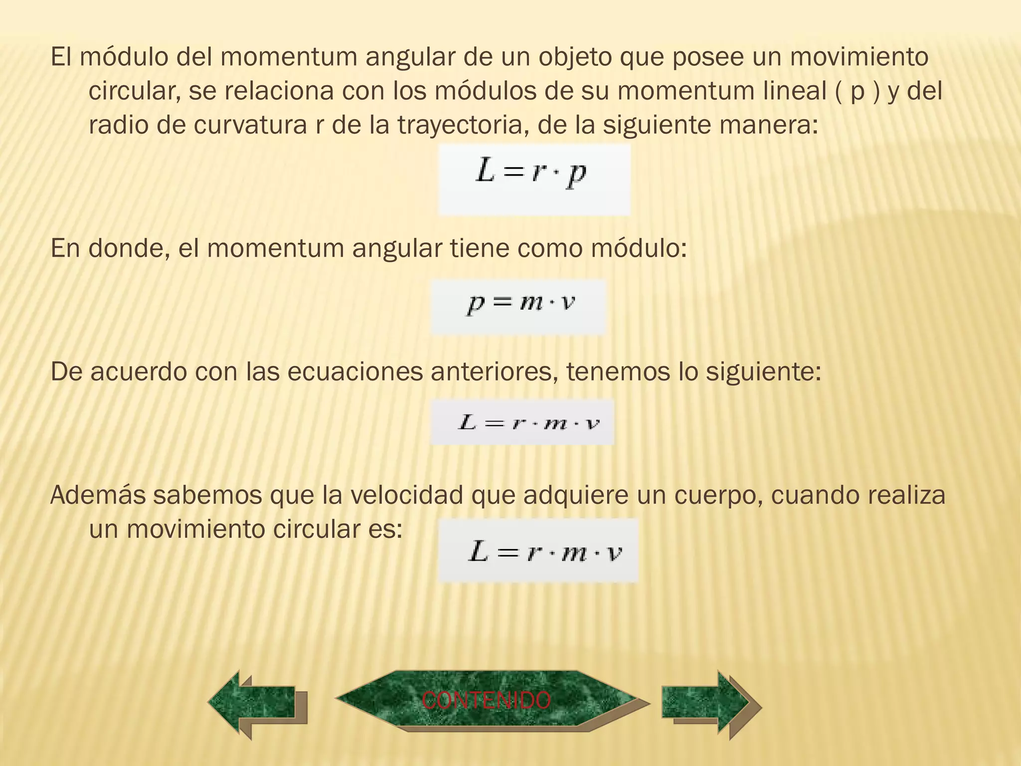 El módulo del momentum angular de un objeto que posee un movimiento
   circular, se relaciona con los módulos de su momentum lineal ( p ) y del
   radio de curvatura r de la trayectoria, de la siguiente manera:



En donde, el momentum angular tiene como módulo:



De acuerdo con las ecuaciones anteriores, tenemos lo siguiente:



Además sabemos que la velocidad que adquiere un cuerpo, cuando realiza
   un movimiento circular es:




                               CONTENIDO
 
